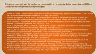 Evidencia sobre el uso de medias de compresión en la mejoría de las molestias en MMII en
trabajadores en bipedestación prolongada
1. Santler B, Goerge T. Chronic venous insufficiency–a review of pathophysiology, diagnosis, and treatment. JDDG: Journal
der Deutschen Dermatologischen Gesellschaft. 2017 May;15(5):538-56.
2. Astudillo P, Eurgencios H, Jou A, Solar D. Insuficiencia venosa crónica en trabajadores sin factores de riesgo que
permanecen horas prolongadas en bipedestación. Medicina y Seguridad del Trabajo. 2016 Jun;62(243):141-56.
3. Sudoł-Szopińska I, Panorska AK, Koziński P, Błachowiak K. Work-related chronic venous disease in office and bakery
workers. Occupational Ergonomics. 2007 Jan 1;7(2):125-37.
4. Diken AI, Yalçınkaya A, Aksoy E, Yılmaz S, Özşen K, Sarak T, Çağlı K. Prevalence, presentation and occupational risk
factors of chronic venous disease in nurses. Phlebology. 2016 Mar;31(2):111-7.
5. Agle CG, Sá CK, Amorim DS, Figueiredo MA. Evaluation of the effectiveness of wearing compression stockings for
prevention of occupational edema in hairdressers. Jornal Vascular Brasileiro. 2020 Mar 6;19.
6. Gianesini S, Tessari M, Menegatti E, Spath P, Vannini ME, Occhionorelli S, Zamboni P. Comparison between the effects
of 18-and 23-mmHg elastic stockings on leg volume and fatigue in golfers. International Angiology: a Journal of the
International Union of Angiology. 2016 Mar 11;36(2):129-35.
7. Wou J, Williams KJ, Davies AH. Compression stockings versus neuromuscular electrical stimulation devices in the
management of occupational leg swelling. International Journal of Angiology. 2016 Jun;25(02):104-9.
8. Blazek C, Amsler F, Blaettler W, Keo HH, Baumgartner I, Willenberg T. Compression hosiery for occupational leg
symptoms and leg volume: a randomized crossover trial in a cohort of hairdressers. Phlebology. 2013 Aug;28(5):239-47.
9. Mosti G, Partsch H. Occupational leg oedema is more reduced by antigraduated than by graduated stockings. European
Journal of Vascular and Endovascular Surgery. 2013 May 1;45(5):523-7.
 