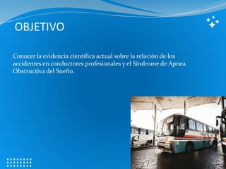 OBJETIVO
Conocer la evidencia científica actual sobre la relación de los
accidentes en conductores profesionales y el Síndrome de Apnea
Obstructiva del Sueño.
 