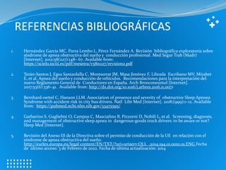 REFERENCIAS BIBLIOGRÁFICAS
1. Hernández García MC, Parra Lembo L, Pérez Fernández A. Revisión bibliográfica exploratoria sobre
síndrome de apnea obstructiva del sueño y conducción profesional. Med Segur Trab (Madr)
[Internet]. 2012;58(227):148– 67. Available from:
https://scielo.isciii.es/pdf/mesetra/v58n227/revision2.pdf
2. Terán-Santos J, Egea Santaolalla C, Montserrat JM, Masa Jiménez F, Librada Escribano MV, Mirabet
E, et al. Apnea del sueño y conducción de vehículos. Recomendaciones para la interpretación del
nuevo Reglamento General de Conductores en España. Arch Bronconeumol [Internet].
2017;53(6):336–41. Available from: http://dx.doi.org/10.1016/j.arbres.2016.11.0071
3. Bernhard-oettel C, Hanson LLM. Association of presence and severity of obstructive Sleep Apnoea
Syndrome with accident risk in city bus drivers. Natl Libr Med [Internet]. 2018;(999):1–12. Available
from: https://pubmed.ncbi.nlm.nih.gov/33475595/
4. Garbarino S, Guglielmi O, Campus C, Mascialino B, Pizzorni D, Nobili L, et al. Screening, diagnosis,
and management of obstructive sleep apnea in dangerous-goods truck drivers: to be aware or not?
Sleep Med [Internet].
5. Revisión del Anexo III de la Directiva sobre el permiso de conducción de la UE en relación con el
síndrome de apnea obstructiva del sueño.
http://eurlex.europa.eu/legal content/EN/TXT/?uri=uriserv:OJ.L_.2014.194.01.0010.01.ENG Fecha
de último acceso: 3 de Febrero de 2022. Fecha de última actualización: 2014
 
