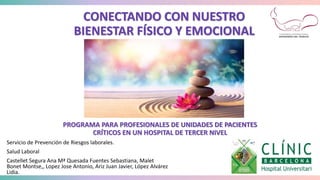 PROGRAMA PARA PROFESIONALES DE UNIDADES DE
PACIENTES CRÍTICOS
EN UN HOSPITAL DE TERCER NIVEL
CONECTANDO CON NUESTRO
BIENESTAR FÍSICO Y EMOCIONAL
PROGRAMA PARA PROFESIONALES DE UNIDADES DE PACIENTES
CRÍTICOS EN UN HOSPITAL DE TERCER NIVEL
Servicio de Prevención de Riesgos laborales.
Salud Laboral
Castellet Segura Ana Mª Quesada Fuentes Sebastiana, Malet
Bonet Montse,, Lopez Jose Antonio, Ariz Juan Javier, López Alvárez
Lidia.
 