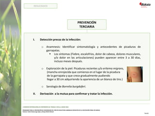 PREVENCIÓN
TERCIARIA
I. Detección precoz de la infección:
o Anamnesis: Identificar sintomatología y antecedentes de picaduras de
garrapatas.
▪ Los síntomas (Fiebre, escalofríos, dolor de cabeza, dolores musculares,
y/o dolor en las articulaciones) pueden aparecer entre 3 a 30 días,
incluso meses después.
o Exploración de la piel: Picaduras recientes y/o eritema migrans,
(mancha enrojecida que comienza en el lugar de la picadura
de la garrapata y que crece gradualmente pudiendo
llegar a 30 cm adquiriendo la apariencia de un blanco de tiro.)
o Serología de Borrelia burgdoferi.
II. Derivación a la mutua para confirmar y tratar la infección.
I CONGRESO INTERNACIONAL DE ENFERMERÍA DEL TRABAJO. SEVILLA, MARZO 2022
PROGRAMA PARA LA PREVENCIÓN DE ENFERMEDAD DE LYME EN COLECTIVOS LABORALES EXPUESTOS DE LA DIPUTACIÓN FORAL DE BIZKAIA
Autoras: Iratxe Intxaurraga López y Amaya Martín Benzal
7 de 10
RESULTADOS
 