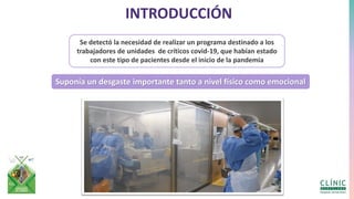 INTRODUCCIÓN
Se detectó la necesidad de realizar un programa destinado a los
trabajadores de unidades de críticos covid-19, que habían estado
con este tipo de pacientes desde el inicio de la pandemia
Suponía un desgaste importante tanto a nivel físico como emocional
 