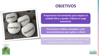 OBJETIVOS
Proporcionar herramientas para mejorar el
cuidado físico y ayudar a liberar la carga
emocional.
Promocionar hábitos saludables y dar
recomendaciones para aplicar a diario
Identificar problemas o alteraciones de salud
emocional para poder pedir ayuda.
 
