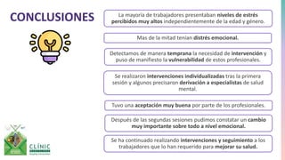 CONCLUSIONES La mayoría de trabajadores presentaban niveles de estrés
percibidos muy altos independientemente de la edad y género.
Mas de la mitad tenían distrés emocional.
Detectamos de manera temprana la necesidad de intervención y
puso de manifiesto la vulnerabilidad de estos profesionales.
Se realizaron intervenciones individualizadas tras la primera
sesión y algunos precisaron derivación a especialistas de salud
mental.
Tuvo una aceptación muy buena por parte de los profesionales.
Después de las segundas sesiones pudimos constatar un cambio
muy importante sobre todo a nivel emocional.
Se ha continuado realizando intervenciones y seguimiento a los
trabajadores que lo han requerido para mejorar su salud.
 