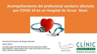 Servicio de Prevención de Riesgos laborales.
Salud Laboral
Castellet Segura Ana Mª Quesada Fuentes Sebastiana, Malet
Bonet Montse, López Alvárez Lidia, Lopez Jose Antonio, Ariz Juan
Javier, Salmeron Alseda Gemma.
Acompañamiento del profesional sanitario afectado
por COVID 19 en un Hospital de Tercer Nivel.
 
