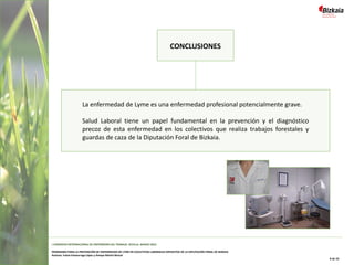 CONCLUSIONES
La enfermedad de Lyme es una enfermedad profesional potencialmente grave.
Salud Laboral tiene un papel fundamental en la prevención y el diagnóstico
precoz de esta enfermedad en los colectivos que realiza trabajos forestales y
guardas de caza de la Diputación Foral de Bizkaia.
I CONGRESO INTERNACIONAL DE ENFERMERÍA DEL TRABAJO. SEVILLA, MARZO 2022
PROGRAMA PARA LA PREVENCIÓN DE ENFERMEDAD DE LYME EN COLECTIVOS LABORALES EXPUESTOS DE LA DIPUTACIÓN FORAL DE BIZKAIA
Autoras: Iratxe Intxaurraga López y Amaya Martín Benzal
8 de 10
 