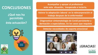 CONCLUSIONES
¿Qué nos ha
permitido
ésta actuación?
Acompañar y apoyar al profesional
ante esta situación, inesperada e incierta.
Valorar la adaptación laboral en la reincorporación al
trabajo despues de la enfermedad
Diagnosticar sintomatologia de Covid persistente y
derivación a especialistas. En los casos que requiere
Detectar necesidades de soporte emocional
¡GRACIAS!
 
