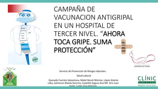 CAMPAÑA DE
VACUNACION ANTIGRIPAL
EN UN HOSPITAL DE
TERCER NIVEL. “AHORA
TOCA GRIPE. SUMA
PROTECCIÓN”
Servicio de Prevención de Riesgos laborales .
Salud Laboral
Quesada Fuentes Sebastiana, Malet Bonet Montse, López Alvárez
Lidia, Salmeron Alseda Gemma, Castellet Segura Ana Mª, Ariz Juan
Javier, Lopez Jose Antonio.
 