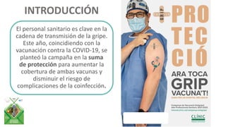 INTRODUCCIÓN
El personal sanitario es clave en la
cadena de transmisión de la gripe.
Este año, coincidiendo con la
vacunación contra la COVID-19, se
planteó la campaña en la suma
de protección para aumentar la
cobertura de ambas vacunas y
disminuir el riesgo de
complicaciones de la coinfección.
 
