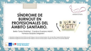 SÍNDROME DE
BURNOUT EN
PROFESIONALES DEL
ÁMBITO SANITARIO.
1. Residente de Segundo año de Enfermería del Trabajo en Servicio de Salud Laboral. Parc de Salut Mar, Hospital del Mar (Barcelona)
2. Residente de Segundo año de Enfermería del Trabajo en Servicio de Salud Laboral. Hospital Universitario 12 de Octubre (Madrid)
Belén Torres Ordóñez1, Carolina Guerrero Mártir2,
Vanessa Quijada Delgado2.
 