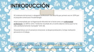 INTRODUCCIÓN
1. Medina M.L., Medina M.G., Gauna N., Molfino L., Merino L. Prevalencia del síndrome de burnout en residentes de Pediatría de un hospital. Revista Inv Ed
Med. 2017;6:160–168. [consultado 1 Ago 2018] Disponible en: http://riem.facmed.unam.mx/sites/all/archivos/A6Num23/04_AO_Prevalencia.pdf. [Google
Scholar] [Ref list]
2.Dávila FA, Nevado N. Validación de Burnout screening inventario en personal de formación del área de lasalud. Educación Médica. 29 de agosto de
2016;17(4):158-63. Disponible en:https://www.sciencedirect.com/science/article/pii/S1575181316301267
•El síndrome de burnout o «desgaste profesional» fue descrito por primera vez en 1974 por
el psiquiatra americano Freudenberger.
•Está contemplado por la Organización Mundial de la Salud como una enfermedad
profesional y se define como “síndrome resultado de un estrés laboral crónico que no ha
sido satisfactoriamente manejado” (CIE-10).
•Características son el cansancio emocional, la despersonalización y la baja realización
personal en el trabajo.
 