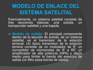MODELO DE ENLACE DEL
SISTEMA SATELITAL
Esencialmente, un sistema satelital consiste de
tres secciones básicas: una subida, un
transponder satelital y una bajada.
 Modelo de subida: El principal componente
dentro de la sección de subida, de un sistema
satelital, es el transmisor de la estación
terrenal. Un típico transmisor de la estación
terrena consiste de un modulador de IF, un
convertidor de microondas de IF a RF, un
amplificador de alta potencia (HPA) y algún
medio para limitar la banda del espectro de
salida (un filtro pasa-banda de salida).
 