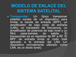 MODELO DE ENLACE DEL
SISTEMA SATELITAL
 Transponder: Un típico transponer
satelital consta de un dispositivo para
limitar la banda de entrada (BPF), un
amplificador de bajo ruido de entrada
(LNA), un translador de frecuencia, un
amplificador de potencia de bajo nivel y un
filtro pasa-bandas de salida. El
transponder es un repetidor de RF a RF. El
BPF de entrada limita el ruido total
aplicado a la entrada del LNA (un
dispositivo normalmente utilizado como
LNA, es un diodo túnel).
 