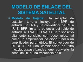 MODELO DE ENLACE DEL
SISTEMA SATELITAL
 Modelo de bajada: Un receptor de
estación terrena incluye un BPF de
entrada, un LNA y un convertidor de RF a
IF. El BPF limita la potencia del ruido de
entrada al LNA. El LNA es un dispositivo
altamente sensible, con poco ruido, tal
como un amplificador de diodo túnel o un
amplificador paramétrico. El convertidor de
RF a IF es una combinación de filtro
mezclador/pasa-bandas que convierte la
señal de RF a una frecuencia de IF.
 