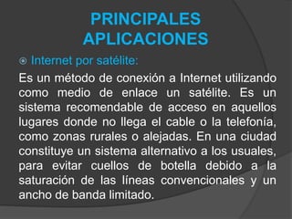 PRINCIPALES
APLICACIONES
 Internet por satélite:
Es un método de conexión a Internet utilizando
como medio de enlace un satélite. Es un
sistema recomendable de acceso en aquellos
lugares donde no llega el cable o la telefonía,
como zonas rurales o alejadas. En una ciudad
constituye un sistema alternativo a los usuales,
para evitar cuellos de botella debido a la
saturación de las líneas convencionales y un
ancho de banda limitado.
 