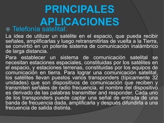 PRINCIPALES
APLICACIONES
 Telefonía satelital:
La idea de utilizar un satélite en el espacio, que pueda recibir
señales, amplificarlas y luego retransmitirlas de vuelta a la Tierra,
se convirtió en un potente sistema de comunicación inalámbrico
de larga distancia.
Para establecer un sistema de comunicación satelital se
necesitan estaciones espaciales, constituidas por los satélites en
el espacio, y estaciones terrenas, constituidas por los equipos de
comunicación en tierra. Para lograr una comunicación satelital,
los satélites llevan puestos varios transponders (típicamente 32
unidades) que son dispositivos de comunicación que reciben y
transmiten señales de radio frecuencia, el nombre del dispositivo
es derivado de las palabras transmitter and responder. Cada uno
de los transponders puede captar una señal de entrada de una
banda de frecuencia dada, amplificarla y después difundirla a una
frecuencia de salida distinta.
 