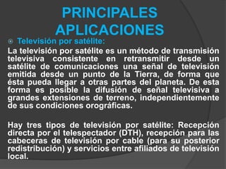 PRINCIPALES
APLICACIONES
 Televisión por satélite:
La televisión por satélite es un método de transmisión
televisiva consistente en retransmitir desde un
satélite de comunicaciones una señal de televisión
emitida desde un punto de la Tierra, de forma que
ésta pueda llegar a otras partes del planeta. De esta
forma es posible la difusión de señal televisiva a
grandes extensiones de terreno, independientemente
de sus condiciones orográficas.
Hay tres tipos de televisión por satélite: Recepción
directa por el telespectador (DTH), recepción para las
cabeceras de televisión por cable (para su posterior
redistribución) y servicios entre afiliados de televisión
local.
 