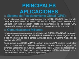 PRINCIPALES
APLICACIONES
 Sistema de Posicionamiento Global (GPS):
Es un sistema global de navegación por satélite (GNSS) que permite
determinar en todo el mundo la posición de un objeto, una persona o un
vehículo con una precisión hasta de centímetros (si se utiliza GPS
diferencial), aunque lo habitual son unos pocos metros de precisión.
 Comunicaciones Militares:
provee de comunicación segura a través del Satélite SPAINSAT y en caso
de fallo de este a través del XTAR-EUR de comunicaciones seguras tanto
a los miembros de las Fuerzas Armadas como al Centro Nacional de
Inteligencia (CNI).
En su actual fase SECOMSAT II, se han adquirido 371 equipos terminales
con un coste de 43 millones de euros, se encuentra integrado por
diversas Estaciones de Anclaje, Estaciones Fijas, Centros de Operación y
Supervisión de la Red, así como terminales satélite embarcados en
unidades de la Armada, tácticos y portátiles.
 