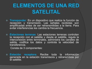ELEMENTOS DE UNA RED
SATELITAL
 Transponder: Es un dispositivo que realiza la función de
recepción y transmisión. Las señales recibidas son
amplificadas antes de ser retransmitidas a la tierra. Para
evitar interferencias les cambia la frecuencia.
 Estaciones terrenas: Las estaciones terrenas controlan
la recepción con el satélite y desde el satélite, regula la
interconexión entre terminales, administra los canales de
salida, codifica los datos y controla la velocidad de
transferencia.
Consta de 3 componentes:
 Estación receptora: Recibe toda la información
generada en la estación transmisora y retransmitida por
el satélite.
 