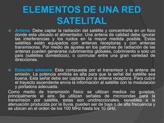 ELEMENTOS DE UNA RED
SATELITAL
 Antena: Debe captar la radiación del satélite y concentrarla en un foco
donde esta ubicado el alimentador. Una antena de calidad debe ignorar
las interferencias y los ruidos en la mayor medida posible. Estos
satélites están equipados con antenas receptoras y con antenas
transmisoras. Por medio de ajustes en los patrones de radiación de las
antenas pueden generarse cubrimientos globales, cubrimiento a solo un
país (satélites domésticos), o conmutar entre una gran variedad de
direcciones.
 Estación emisora: Esta compuesta por el transmisor y la antena de
emisión. La potencia emitida es alta para que la señal del satélite sea
buena. Esta señal debe ser captada por la antena receptora. Para cubrir
el trayecto ascendente envía la información al satélite con la modulación
y portadora adecuada.
Como medio de transmisión físico se utilizan medios no guiados,
principalmente el aire. Se utilizan señales de microondas para la
transmisión por satélite, estas son unidireccionales, sensibles a la
atenuación producida por la lluvia, pueden ser de baja o de alta frecuencia y
se ubican en el orden de los 100 MHz hasta los 10 GHz.
 