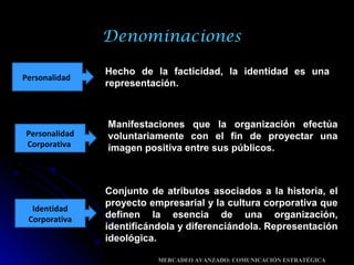 Denominaciones
Hecho de la facticidad, la identidad es una
representación.
Personalidad
Personalidad
Corporativa
Manifestaciones que la organización efectúa
voluntariamente con el fin de proyectar una
imagen positiva entre sus públicos.
Identidad
Corporativa
Conjunto de atributos asociados a la historia, el
proyecto empresarial y la cultura corporativa que
definen la esencia de una organización,
identificándola y diferenciándola. Representación
ideológica.
MERCADEO AVANZADO: COMUNICACIÓN ESTRATÉGICA
 