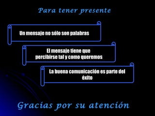 Para tener presente
Un mensaje no sólo son palabras
El mensaje tiene que
percibirse tal y como queremos
La buena comunicación es parte del
éxito
Gracias por su atención
 