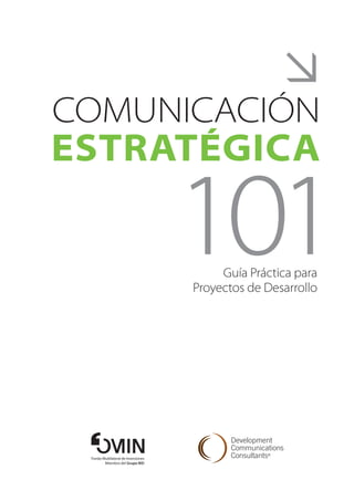 
Comunicación
Estratégica

                                     101  Guía Práctica para
                                     Proyectos de Desarrollo




 Fondo Multilateral de Inversiones
        Miembro del Grupo BID
 