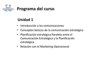 Programa del curso

Unidad 1
• Introducción a las comunicaciones
• Conceptos básicos de la comunicación estratégica
• Planificación estratégica Paralelo entre el
  Comunicación Estratégica y la Planificación
  estratégica
• Relación con el Marketing Operacional
 