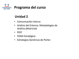 Programa del curso

Unidad 2
• Comunicación interna
• Análisis del Entorno. Metodologías de
  Análisis.(Matricial)
• PEST
• FODA Estratégico
• Estrategias Genéricas de Porter.
 