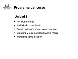 Programa del curso

Unidad 3
•   Posicionamiento
•   Análisis de la audiencia
•   Construcción del discurso corporativo
•   Branding y la comunicación de la marca
•   Matriz de comunicación
 
