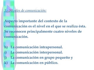 3.- Niveles de comunicación: Aspecto importante del contexto de la  comunicación es el nivel en el que se realiza ésta.  Se reconocen principalmente cuatro niveles de  comunicación. La comunicación intrapersonal.  La comunicación interpersonal.  La comunicación en grupo pequeño y La comunicación en público. 