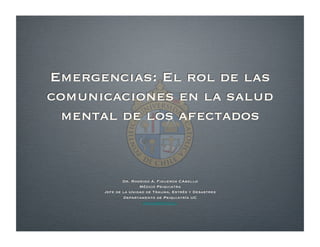 Emergencias: El rol de las
comunicaciones en la salud
mental de los afectados
Dr. Rodrigo A. Figueroa CAbello
Médico Psiquiatra
Jefe de la Unidad de Trauma, Estrés y Desastres
Departamento de Psiquiatría UC
rﬁguerc@uc.cl
 