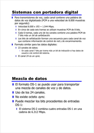 7UDQVPLVLyQGLJLWDO 
z 'HSHQGHGHOFRQWHQLGRGHODVHxDO 
z /DDWHQXDFLyQHOUXLGRRWURVDVSHFWRV 
QHJDWLYRVSXHGHQDIHFWDUDODLQWHJULGDGGHORV 
GDWRVWUDQVPLWLGRV 
z 6HXVDQUHSHWLGRUHV 
z (OUHSHWLGRUUHFLEHXQDVHxDO 
z 5HJHQHUDHOSDWUyQGHFHURVXQRV 
z /RVUHWUDQVPLWH 
z 6HHYLWDODDWHQXDFLyQ 
z (OUXLGRQRHVDFXPXODWLYR 
9HQWDMDVGHODWUDQVPLVLyQ 
GLJLWDO 
z 7HFQRORJtDGLJLWDO 
y 'LVPLQXFLyQGHOFRVWHHQODVWHFQRORJtDV/6,9/6, 
z ,QWHJULGDGGHORVGDWRV 
y 7UDQVPLVLyQGHGDWRVDGLVWDQFLDVPDRUHVXWLOL]DQGROtQHDVGH 
FDOLGDGLQIHULRU 
z 8WLOL]DFLyQGHODFDSDFLGDG 
y (OWHQGLGRGHOtQHDVGHWUDQVPLVLyQGHEDQGDDQFKDHV 
HFRQyPLFR 
y $OWRJUDGRGHPXOWLSOH[DFLyQPiVIDFLOXVDQGRWpFQLFDVGLJLWDOHV 
z 6HJXULGDGSULYDFLGDG 
y 7pFQLFDVGHHQFULSWDFLyQ 
z ,QWHJUDFLyQ 
y (OWUDWDPLHQWRGHGDWRVDQDOyJLFRVGLJLWDOHVHVVLPLODU 
 