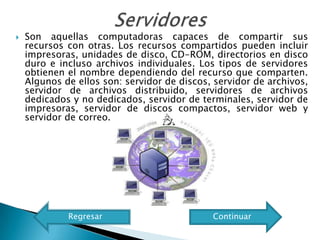    Son aquellas computadoras capaces de compartir sus
    recursos con otras. Los recursos compartidos pueden incluir
    impresoras, unidades de disco, CD-ROM, directorios en disco
    duro e incluso archivos individuales. Los tipos de servidores
    obtienen el nombre dependiendo del recurso que comparten.
    Algunos de ellos son: servidor de discos, servidor de archivos,
    servidor de archivos distribuido, servidores de archivos
    dedicados y no dedicados, servidor de terminales, servidor de
    impresoras, servidor de discos compactos, servidor web y
    servidor de correo.




             Regresar                        Continuar
 