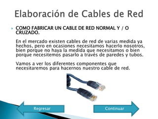    COMO FABRICAR UN CABLE DE RED NORMAL Y / O
    CRUZADO.
    En el mercado existen cables de red de varias medida ya
    hechos, pero en ocasiones necesitamos hacerlo nosotros,
    bien porque no haya la medida que necesitamos o bien
    porque necesitemos pasarlo a través de paredes y tubos.
    Vamos a ver los diferentes componentes que
    necesitaremos para hacernos nuestro cable de red.




           Regresar                       Continuar
 