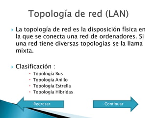    La topología de red es la disposición física en
    la que se conecta una red de ordenadores. Si
    una red tiene diversas topologías se la llama
    mixta.

   Clasificación :
            Topología Bus
            Topología Anillo
            Topología Estrella
            Topología Híbridas

             Regresar               Continuar
 