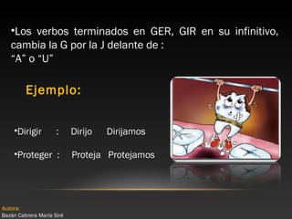 •Los verbos terminados en GER, GIR en su infinitivo,
cambia la G por la J delante de :
“A” o “U”

Ejemplo:
•Dirigir

:

•Proteger :

Autora:
Bazán Cabrera María Siré

Dirijo

Dirijamos

Proteja Protejamos

 