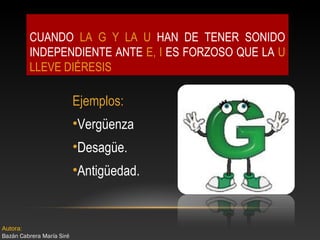 CUANDO LA G Y LA U HAN DE TENER SONIDO
INDEPENDIENTE ANTE E, I ES FORZOSO QUE LA U
LLEVE DIÉRESIS

Ejemplos:
•Vergüenza
•Desagüe.
•Antigüedad.

Autora:
Bazán Cabrera María Siré

 