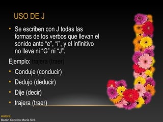 USO DE J
• Se escriben con J todas las
formas de los verbos que llevan el
sonido ante “e”, “i”, y el infinitivo
no lleva ni “G” ni “J”.
Ejemplo: trajera (traer)
• Conduje (conducir)
• Dedujo (deducir)
• Dije (decir)
• trajera (traer)
Autora:
Bazán Cabrera María Siré

 