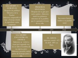1883
SALABERRY A
EUROPA II:
Después de publicar
`Misterios de la
Tumba´
Salaverry emprendió el
viaje a Europa donde
le esperaban varias
sorpresas
SALABERRY
ENCONTRO EL
AMOR II:
Salaverry se volvió a
cazar por segunda vez,
no se sabe el nombre de
su esposa, pero
Salaverry recorrió varios
países de Europa junto a
ella.
1885
PRIMEROS
SINTOMAS:
Después de su gira por
varios países , Salaverry
sintió los primeros
síntomas de la parálisis
que lo aquejaría el resto
de su vida.
1891
EL ADIOS:
Salaverry murió el 9
de abril 1891 en
Paris.
1964
Sus restos fueron
traídos a su pueblo
natal.
 