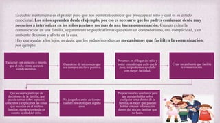 Escuchar atentamente es el primer paso que nos permitirá conocer qué preocupa al niño y cuál es su estado
emocional. Los niños aprenden desde el ejemplo, por eso es necesario que los padres comiencen desde muy
pequeños a interiorizar en los niños pautas o normas de una buena comunicación. Cuando existe la
comunicación en una familia, seguramente se puede afirmar que existe un compañerismo, una complicidad, y un
ambiente de unión y afecto en la casa.
Hay que ayudar a los hijos, es decir, que los padres introduzcan mecanismos que faciliten la comunicación,
por ejemplo:
Escuchar con atención e interés,
que el niño sienta que está
siendo atendido.
Cuando se dé un consejo que
sea siempre en clave positiva.
Ponernos en el lugar del niño y
poder entender que es lo que le
pasa, así podremos ayudarle
con mayor facilidad.
Crear un ambiente que facilite
la comunicación.
Que se sienta partícipe de
decisiones de la familia, que
pueda opinar sobre aspectos
concretos y explicarles las cosas
que suceden en el núcleo
familiar, siempre teniendo en
cuenta la edad del niño.
No juzgarlos antes de tiempo
cuando nos expliquen alguna
cosa.
Proporcionarles confianza para
que puedan hablar sobre
cualquier tema dentro de la
familia, es mejor que puedan
hablar obtener información
dentro del núcleo familiar que
no fuera.
 