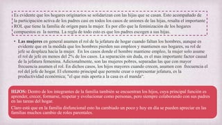 • Las mujeres en general asumen el rol de la jefatura de hogar cuando faltan los hombres, aunque es
evidente que en la medida que los hombres pierden sus empleos y mantienen sus hogares, su rol de
jefe se desplaza hacia la mujer. En los casos donde el hombre mantiene empleo, la mujer solo asume
el rol de jefe en menos del 2% de los casos. La separación sin duda, es el mas importante factor causal
de la jefatura femenina. Adicionalmente, son las mujeres pobres, separadas las que con mayor
frecuencia asumen el rol. En dichos casos, los hijos mayores cuando crecen, asumen con frecuencia el
rol del jefe de hogar. El elemento principal que permite crear o representar jefatura, es la
productividad económica; "el que más aporta a la casa es el manda“.
Es evidente que los hogares originarios se solidarizan con las hijas que se casan. Esto acompañado de
la participación activa de los padres casi en todos los casos de uniones de las hijas, resalta el importante
ROL que tiene la familia de origen para la mujer. Es por ello que la feminización de los hogares
compuestos es la norma. La regla de todo esto es que los padres escogen a sus hijas.
HIJOS: Dentro de los integrantes de la familia también se encuentran los hijos, cuya principal función es
aprender, crecer, formarse, respetar y evolucionar como personas, pero siempre colaborando con sus padres
en las tareas del hogar.
Claro está que en la familia disfuncional esto ha cambiado un poco y hoy en día se pueden apreciar en las
familias muchos cambio de roles parentales.
 