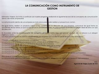 LA COMUNICACIÓN COMO INSTRUMENTO DE
                                             GESTION


Estimados Viajeros, los invito a continuar con nuestro programa realizando la siguiente lectura de los conceptos de comunicación
dentro del medio empresarial.

La comunicación dentro de una empresa es indicadora para poder realizar un proyecto en común.

De igual forma, realizar un proyecto indica si hay consenso en la dirección de una empresa, comunicar de igual forma es
apoderarse de las tareas ya que no hay proyecto sin comunicación, en otras palabras es revelar la imagen ideal de esta con ojos
de dirección.

Es favorable evitar las exclamaciones de conquistas genéricas como “hay que granar” ya que este se reduce a un eslogan
ingenuo y vacío.
Los micro proyectos son los distintos eslabones de una empresa que ayudan a que se lleve a cabo el Proyecto.

7 Contribuciones de la comunicación a la gestión:
La comunicación propone una representación unitaria de la empresa
La comunicación liga la plenitud individual al desarrollo de la empresa
La comunicación desarrolla un ente imaginario comunitario: defender la patria
La comunicación crea un lenguaje común
La comunicación vivifica y hace evolucionar la cultura de la empresa
La comunicación es una palanca de cambio
La comunicación en los sindicatos rechaza los proyectos de la empresa, son una especie de gestión participativa:

Ética sindical, búsqueda de consensos.
La comunicación global es unificación, expresa voluntad política, enfocada a la institución y producto de la empresa.

                                                                                                                          Atte.
                                                                                                Agencia de Viajes Costa de Oro
 