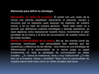 Elementos para definir tu estrategia
Desarrollar la visión de la marca. El contar con una visión de la
marca nos permite establecer claramente el esfuerzo, tiempo y
recursos que se requieren para alcanzar los objetivos de nuestra
marca, o en su caso de nuestra persona. Tener esta visión va a
permitir que definamos nuestras estrategias y tácticas operativas, ya
sean objetivos como reposicionar nuestra marca, incrementar el valor
percibido de la marca y el tono de conversación de nuestra marca en
las redes sociales.
Definir la personalidad de la marca. Así es, las marcas como las
personas, construyen
una personalidad bien definida que las
caracteriza y diferencia de las demás. Una marca es una estrategia de
diferenciación y la personalidad de la marca juega un papel
fundamental en toda la estrategia de comunicación en redes
sociales. ¿Tu marca es tradicional, seria y muy institucional? ¿O más
bien es innovadora, fresca y divertida? Tener clara la personalidad de
nuestra marca tanto fuera como en redes sociales será clave.

 