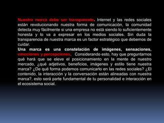 Nuestra marca debe ser transparente. Internet y las redes sociales
están revolucionando nuestra forma de comunicación, la comunidad
detecta muy fácilmente si una empresa no está siendo lo suficientemente
honesta y lo va a expresar en los medios sociales. Sin duda la
transparencia de nuestra marca es un factor estratégico que debemos de
cuidar.
Una marca es una constelación de imágenes, sensaciones,
emociones y percepciones. Considerando esto, hay que preguntarnos
qué hará que se eleve el posicionamiento en la mente de nuestro
mercado, ¿qué adjetivos, beneficios, imágenes y estilo tiene nuestra
marca? ¿De qué forma podemos comunicarlo en las redes sociales? ¿El
contenido, la interacción y la conversación están alineadas con nuestra
marca?, esto será parte fundamental de tu personalidad e interacción en
el ecosistema social.

 