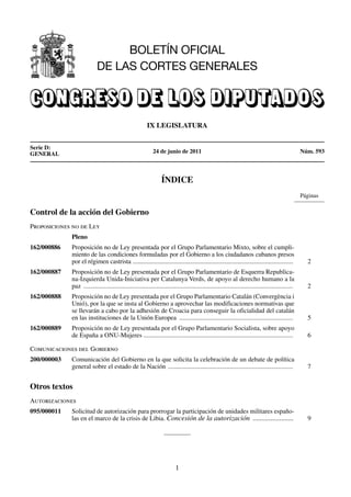 BOLETÍN OFICIAL
                           DE LAS CORTES GENERALES



                                                         IX LEGISLATURA


Serie D:
GENERAL                                                      24 de junio de 2011                                                                     Núm. 593



                                                                  ÍNDICE
                                                                                                                                                     Páginas

Control de la acción del Gobierno
Proposiciones no de Ley
             Pleno
162/000886   Proposición no de Ley presentada por el Grupo Parlamentario Mixto, sobre el cumpli-
             miento de las condiciones formuladas por el Gobierno a los ciudadanos cubanos presos
             por el régimen castrista .......................................................................................................          2
162/000887   Proposición no de Ley presentada por el Grupo Parlamentario de Esquerra Republica-
             na-Izquierda Unida-Iniciativa per Catalunya Verds, de apoyo al derecho humano a la
             paz .................................................................................................................................     2
162/000888   Proposición no de Ley presentada por el Grupo Parlamentario Catalán (Convergència i
             Unió), por la que se insta al Gobierno a aprovechar las modificaciones normativas que
             se llevarán a cabo por la adhesión de Croacia para conseguir la oficialidad del catalán
             en las instituciones de la Unión Europea ......................................................................                           5
162/000889   Proposición no de Ley presentada por el Grupo Parlamentario Socialista, sobre apoyo
             de España a ONU-Mujeres ............................................................................................                      6

Comunicaciones del Gobierno
200/000003   Comunicación del Gobierno en la que solicita la celebración de un debate de política
             general sobre el estado de la Nación .............................................................................                        7


Otros textos
Autorizaciones
095/000011   Solicitud de autorización para prorrogar la participación de unidades militares españo-
             las en el marco de la crisis de Libia. Concesión de la autorización .......................                                               9




                                                                          1
 