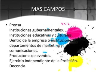 • Prensa
Instituciones gubernamentales.
Instituciones educativas y culturales.
Dentro de la empresa o instituciones, en
departamentos de marketing y
comunicaciones.
Productoras de eventos.
Ejercicio Independiente de la Profesión.
Docencia.
MAS CAMPOS
 