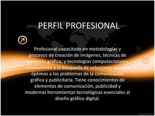 PERFIL PROFESIONAL
Profesional capacitado en metodologías y
procesos de creación de imágenes, técnicas de
expresión gráfica, y tecnologías computacionales,
conducentes a la búsqueda de soluciones visuales
óptimas a los problemas de la comunicación
gráfica y publicitaria. Tiene conocimientos de
elementos de comunicación, publicidad y
modernas herramientas tecnológicas esenciales al
diseño gráfico digital.
 