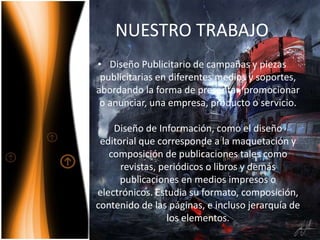 NUESTRO TRABAJO
• Diseño Publicitario de campañas y piezas
publicitarias en diferentes medios y soportes,
abordando la forma de presentar, promocionar
o anunciar, una empresa, producto o servicio.
Diseño de Información, como el diseño
editorial que corresponde a la maquetación y
composición de publicaciones tales como
revistas, periódicos o libros y demás
publicaciones en medios impresos o
electrónicos. Estudia su formato, composición,
contenido de las páginas, e incluso jerarquía de
los elementos.
 