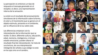 La percepción es entonces un tipo de
respuesta al mensaje generado en el
receptor, es decir, una representación
interna de la sensación.
La visión es el resultado del procesamiento
simultaneo de la información sobre la forma,
el color y el movimiento que se genera en el
objeto-estímulo, presente en el ambiente,
por la influencia de la luz sobre este.
Las diferencias empiezan con la
interpretación de la información que se
recibe. Es decir, diferente cultura, educación,
edad, memoria, inteligencia, e incluso
estado emocional, pueden alterar el
resultado final de interpretación. Se trata de
una lectura, de una interpretación
inteligente de señales cuyo código no está
en los ojos sino en el cerebro.
 
